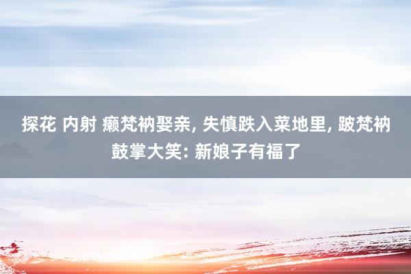 探花 内射 癞梵衲娶亲， 失慎跌入菜地里， 跛梵衲鼓掌大笑: 新娘子有福了