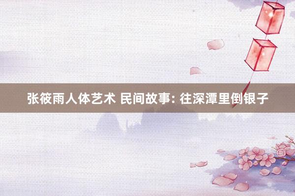 张筱雨人体艺术 民间故事: 往深潭里倒银子