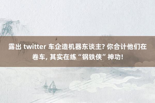露出 twitter 车企造机器东谈主? 你合计他们在卷车， 其实在练“钢铁侠”神功!