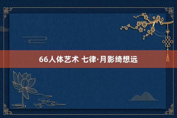 66人体艺术 七律·月影绮想远