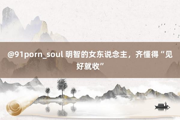 @91porn_soul 明智的女东说念主，齐懂得“见好就收”