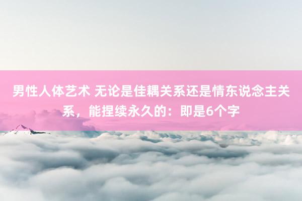 男性人体艺术 无论是佳耦关系还是情东说念主关系，能捏续永久的：即是6个字