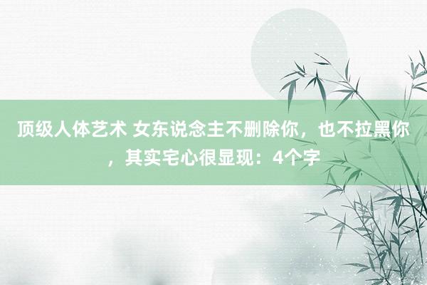 顶级人体艺术 女东说念主不删除你，也不拉黑你，其实宅心很显现：4个字