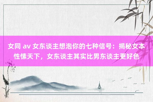 女同 av 女东谈主想泡你的七种信号：揭秘女本性愫天下，女东谈主其实比男东谈主更好色