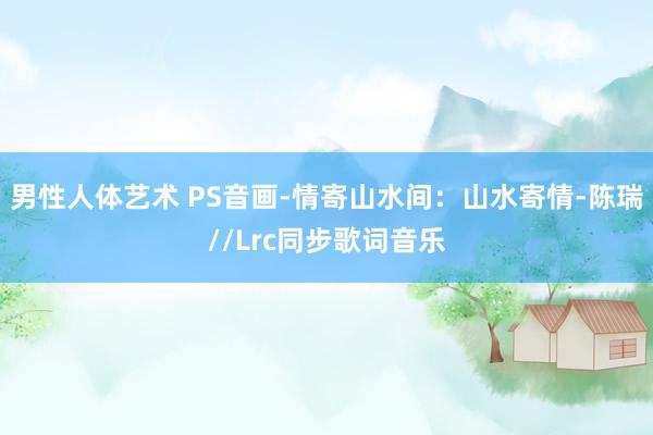 男性人体艺术 PS音画-情寄山水间：山水寄情-陈瑞//Lrc同步歌词音乐