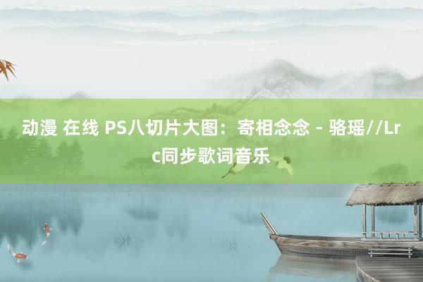 动漫 在线 PS八切片大图：寄相念念 - 骆瑶//Lrc同步歌词音乐