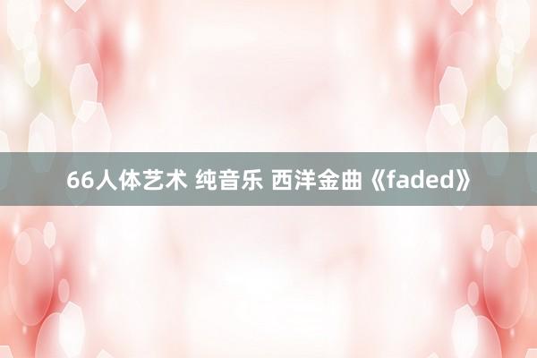 66人体艺术 纯音乐 西洋金曲《faded》