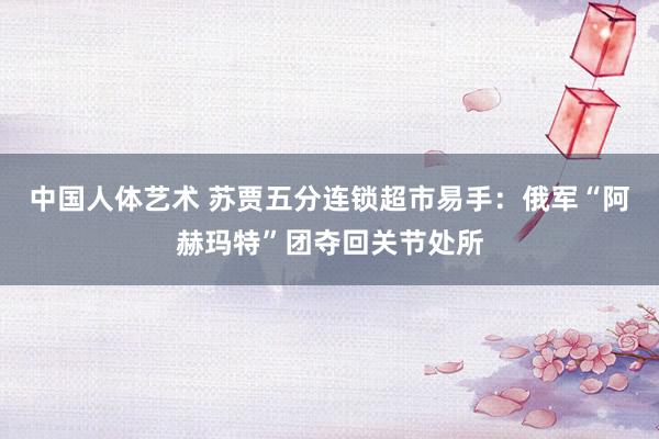 中国人体艺术 苏贾五分连锁超市易手：俄军“阿赫玛特”团夺回关节处所