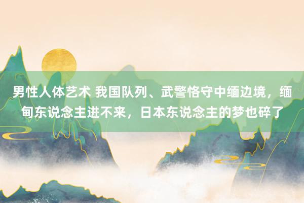 男性人体艺术 我国队列、武警恪守中缅边境，缅甸东说念主进不来，日本东说念主的梦也碎了