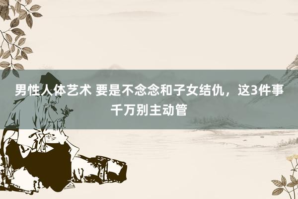男性人体艺术 要是不念念和子女结仇，这3件事千万别主动管