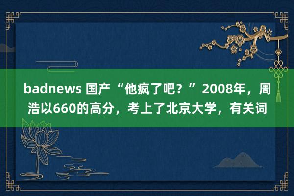 badnews 国产 “他疯了吧？” 2008年，周浩以660的高分，考上了北京大学，有关词