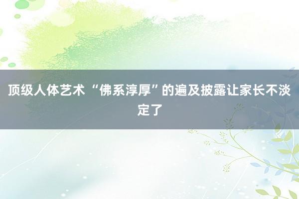 顶级人体艺术 “佛系淳厚”的遍及披露让家长不淡定了