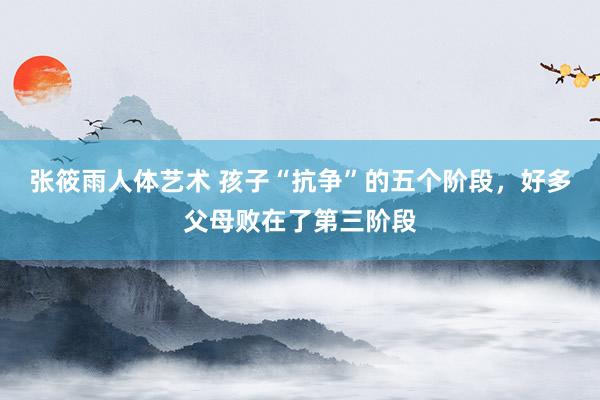张筱雨人体艺术 孩子“抗争”的五个阶段，好多父母败在了第三阶段