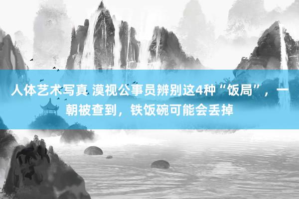人体艺术写真 漠视公事员辨别这4种“饭局”，一朝被查到，铁饭碗可能会丢掉