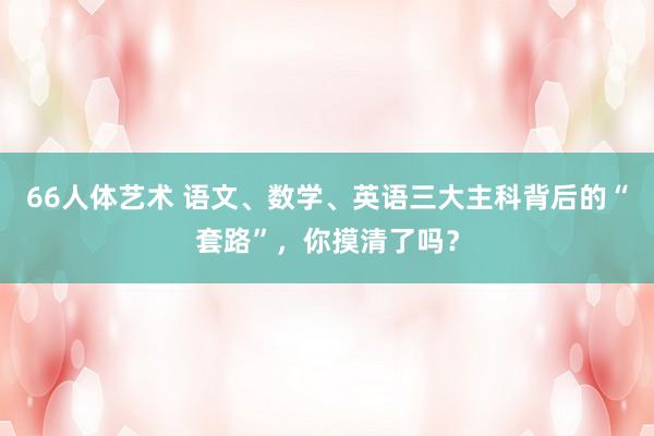 66人体艺术 语文、数学、英语三大主科背后的“套路”，你摸清了吗？