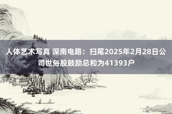 人体艺术写真 深南电路：扫尾2025年2月28日公司世俗股鼓励总和为41393户