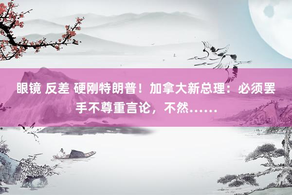 眼镜 反差 硬刚特朗普！加拿大新总理：必须罢手不尊重言论，不然……