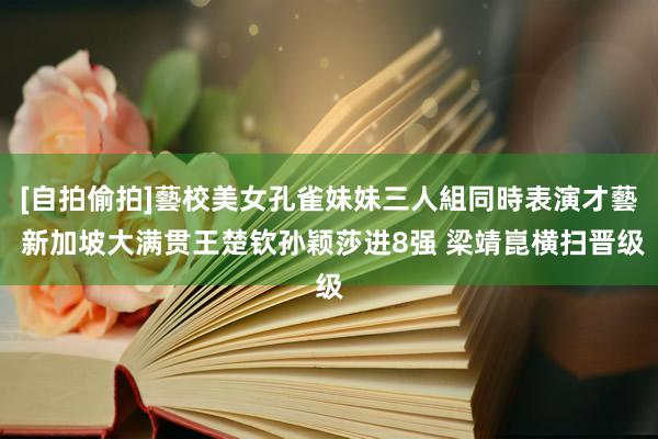 [自拍偷拍]藝校美女孔雀妹妹三人組同時表演才藝 新加坡大满贯王楚钦孙颖莎进8强 梁靖崑横扫晋级