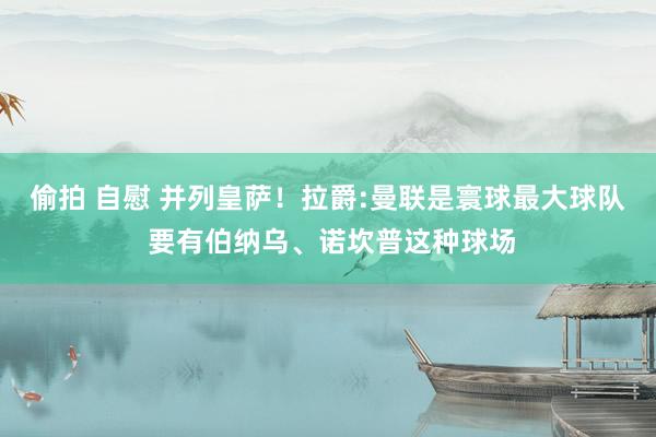偷拍 自慰 并列皇萨！拉爵:曼联是寰球最大球队 要有伯纳乌、诺坎普这种球场