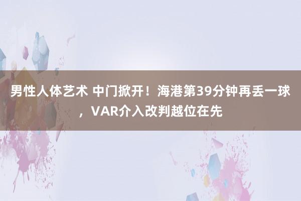 男性人体艺术 中门掀开！海港第39分钟再丢一球，VAR介入改判越位在先