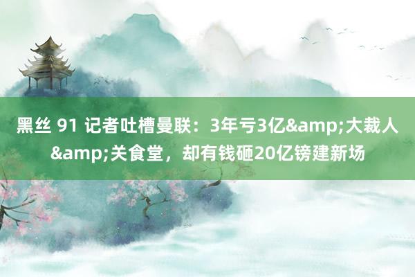 黑丝 91 记者吐槽曼联：3年亏3亿&大裁人&关食堂，却有钱砸20亿镑建新场