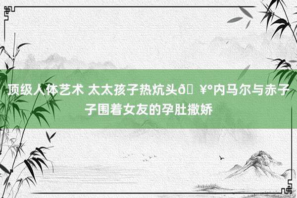顶级人体艺术 太太孩子热炕头🥰内马尔与赤子子围着女友的孕肚撒娇