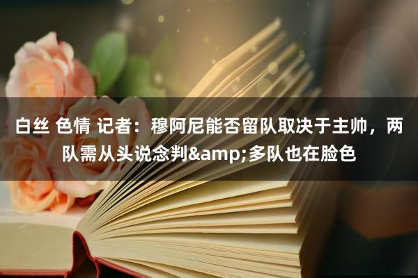 白丝 色情 记者：穆阿尼能否留队取决于主帅，两队需从头说念判&多队也在脸色