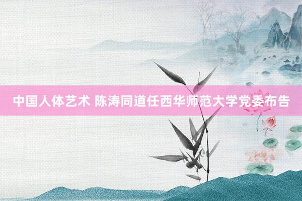 中国人体艺术 陈涛同道任西华师范大学党委布告