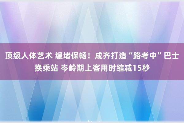 顶级人体艺术 缓堵保畅！成齐打造“路考中”巴士换乘站 岑岭期上客用时缩减15秒