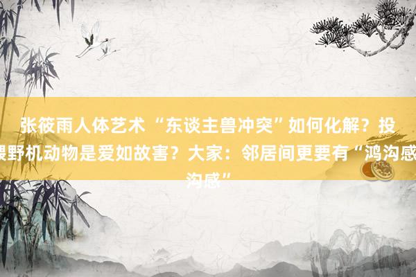 张筱雨人体艺术 “东谈主兽冲突”如何化解？投喂野机动物是爱如故害？大家：邻居间更要有“鸿沟感”