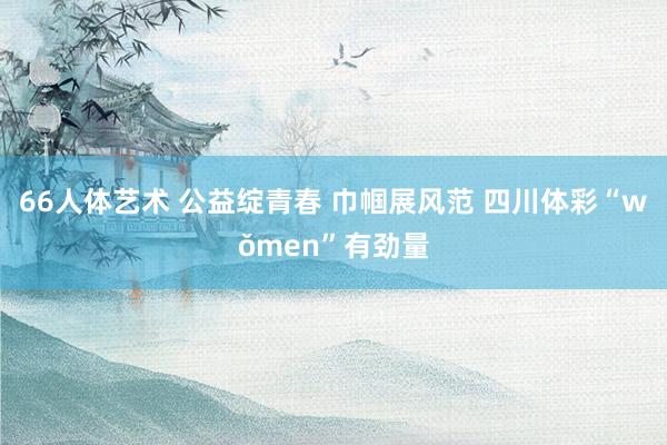 66人体艺术 公益绽青春 巾帼展风范 四川体彩“wǒmen”有劲量