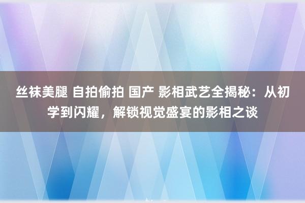 丝袜美腿 自拍偷拍 国产 影相武艺全揭秘：从初学到闪耀，解锁视觉盛宴的影相之谈
