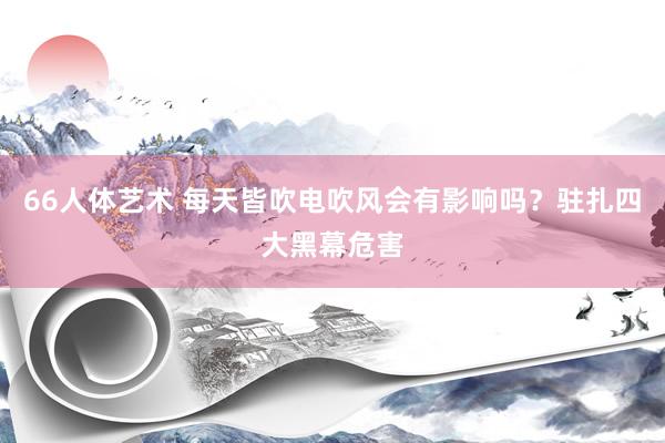 66人体艺术 每天皆吹电吹风会有影响吗？驻扎四大黑幕危害