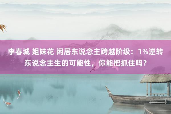 李春城 姐妹花 闲居东说念主跨越阶级：1%逆转东说念主生的可能性，你能把抓住吗？