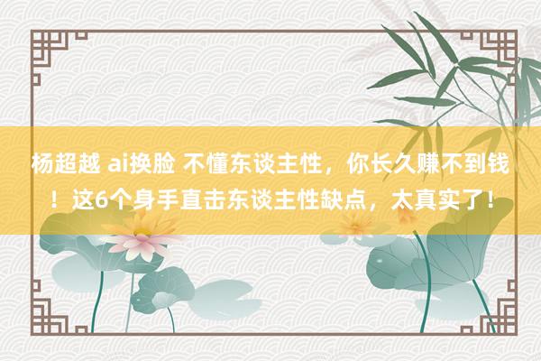 杨超越 ai换脸 不懂东谈主性，你长久赚不到钱！这6个身手直击东谈主性缺点，太真实了！