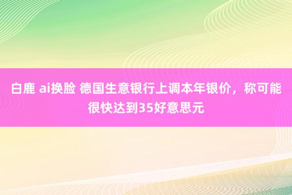 白鹿 ai换脸 德国生意银行上调本年银价，称可能很快达到35好意思元