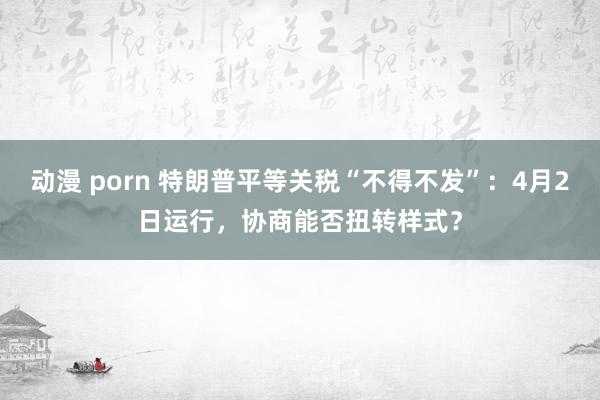 动漫 porn 特朗普平等关税“不得不发”：4月2日运行，协商能否扭转样式？