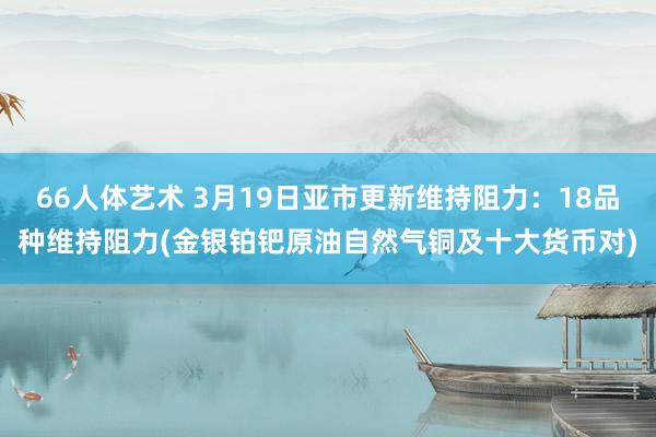 66人体艺术 3月19日亚市更新维持阻力：18品种维持阻力(金银铂钯原油自然气铜及十大货币对)
