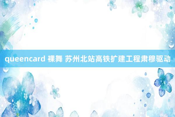 queencard 裸舞 苏州北站高铁扩建工程肃穆驱动