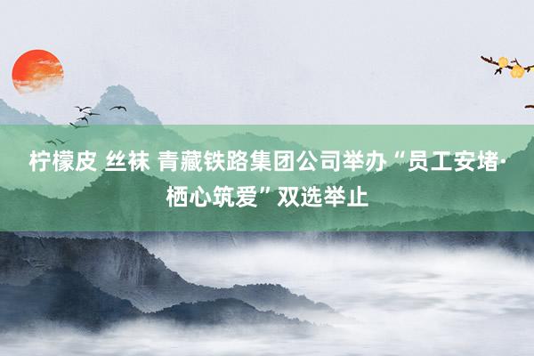 柠檬皮 丝袜 青藏铁路集团公司举办“员工安堵·栖心筑爱”双选举止