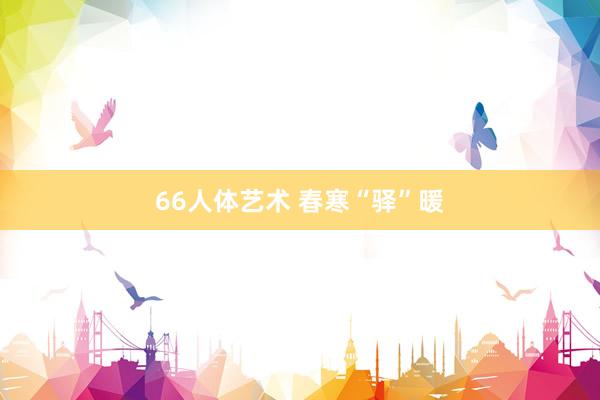 66人体艺术 春寒“驿”暖