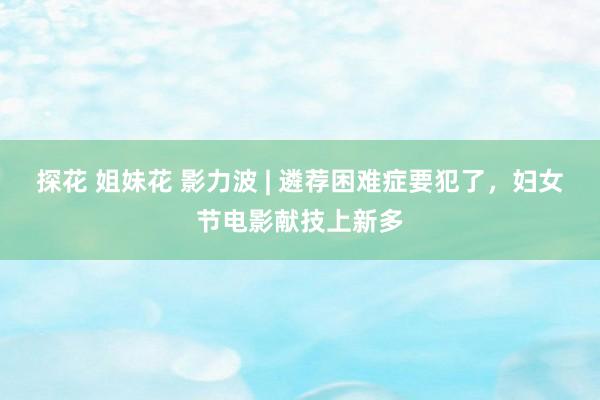 探花 姐妹花 影力波 | 遴荐困难症要犯了，妇女节电影献技上新多