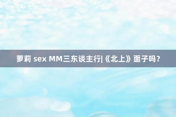 萝莉 sex MM三东谈主行|《北上》面子吗？