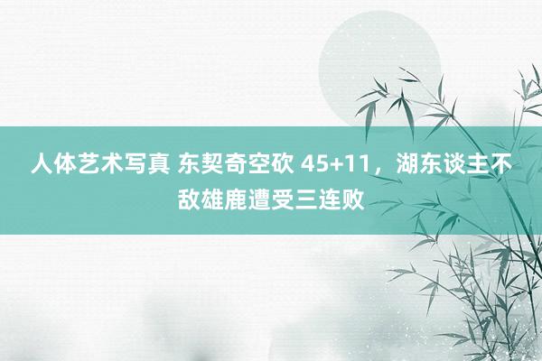 人体艺术写真 东契奇空砍 45+11，湖东谈主不敌雄鹿遭受三连败