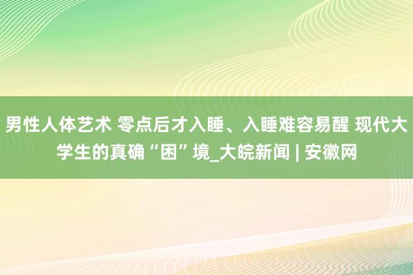 男性人体艺术 零点后才入睡、入睡难容易醒 现代大学生的真确“困”境_大皖新闻 | 安徽网