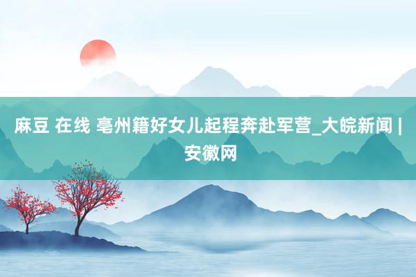 麻豆 在线 亳州籍好女儿起程奔赴军营_大皖新闻 | 安徽网
