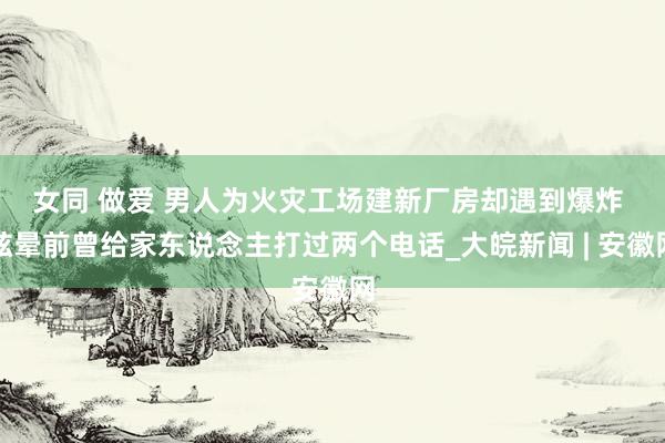 女同 做爱 ﻿男人为火灾工场建新厂房却遇到爆炸 眩晕前曾给家东说念主打过两个电话_大皖新闻 | 安徽网