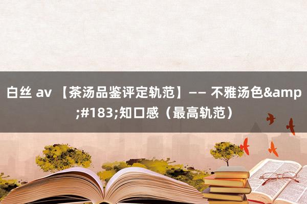 白丝 av 【茶汤品鉴评定轨范】—— 不雅汤色&#183;知口感（最高轨范）