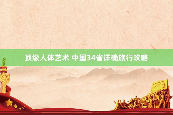 顶级人体艺术 中国34省详确旅行攻略