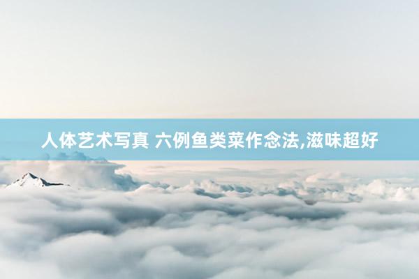 人体艺术写真 六例鱼类菜作念法，滋味超好